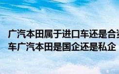 广汽本田属于进口车还是合资车 广汽本田是合资车还是国产车广汽本田是国企还是私企