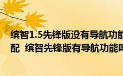 缤智1.5先锋版没有导航功能吗 缤智先锋版属于高配还是低配  缤智先锋版有导航功能吗