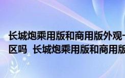 长城炮乘用版和商用版外观一样吗 长城炮乘用版可以进入市区吗  长城炮乘用版和商用版哪个好