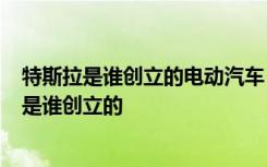 特斯拉是谁创立的电动汽车 特斯拉都是纯电动的吗  特斯拉是谁创立的