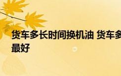 货车多长时间换机油 货车多少年报废 货车多少公里换机油最好