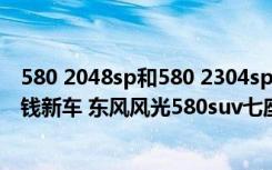 580 2048sp和580 2304sp性能 东风风光580suv七座多少钱新车 东风风光580suv七座百公里油耗是多少