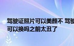 驾驶证照片可以美颜不 驾驶证照片可以美颜吗 驾驶证照片可以换吗之前太丑了