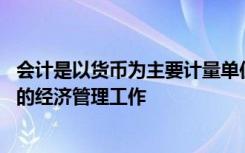 会计是以货币为主要计量单位,反映和核算一个单位经济活动的经济管理工作