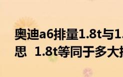 奥迪a6排量1.8t与1.8t哪款好 1.8t是什么意思  1.8t等同于多大排量