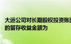 大运公司对长期股权投资账面价值进行调整时,应调整和增加的留存收益金额为