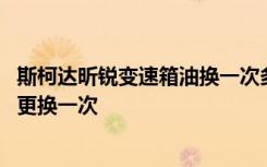 斯柯达昕锐变速箱油换一次多少钱 斯柯达昕锐变速箱油多久更换一次