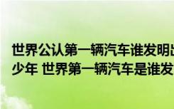 世界公认第一辆汽车谁发明出来的 世界第一辆汽车诞生于多少年 世界第一辆汽车是谁发明的