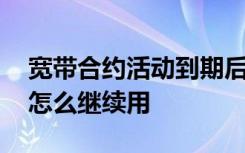 宽带合约活动到期后会怎么样 合约宽带到期怎么继续用