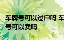 车牌号可以过户吗 车牌号可以过户吗  车牌号号可以卖吗