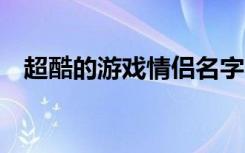 超酷的游戏情侣名字 比较好听的情侣网名