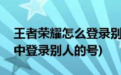 王者荣耀怎么登录别人的号(如何在王者荣耀中登录别人的号)