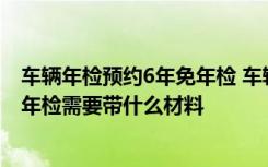 车辆年检预约6年免年检 车辆年检不预约可以直接去吗车辆年检需要带什么材料