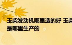 玉柴发动机哪里造的好 玉柴发动机质量怎么样 玉柴发动机是哪里生产的