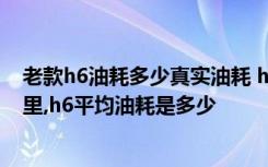 老款h6油耗多少真实油耗 h6油耗多少真实油耗多少钱一公里,h6平均油耗是多少