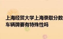 上海经贸大学上海录取分数线2018 上海车牌拍牌条件上海车辆牌要有特殊性吗