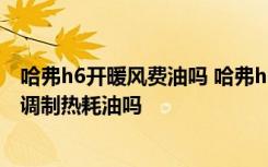 哈弗h6开暖风费油吗 哈弗h6空调与暖气说明长城哈弗h6空调制热耗油吗