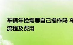 车辆年检需要自己操作吗 车辆年检需要本人去吗 车辆年检流程及费用