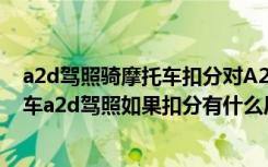 a2d驾照骑摩托车扣分对A2有影响吗? a2d驾照可以开什么车a2d驾照如果扣分有什么后果