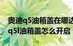 奥迪q5油箱盖在哪边 奥迪q5l油箱多大容量 q5l油箱盖怎么开启