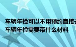 车辆年检可以不用预约直接去 车辆年检不预约可以直接去吗车辆年检需要带什么材料