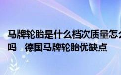 马牌轮胎是什么档次质量怎么样 德国马牌轮胎怎么样质量好吗   德国马牌轮胎优缺点