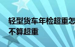 轻型货车年检超重怎么办 轻型货车规格多少不算超重