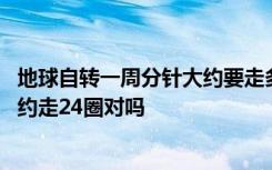 地球自转一周分针大约要走多少圈 地球自转一周分针应该大约走24圈对吗