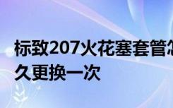 标致207火花塞套管怎么换 标致207火花塞多久更换一次