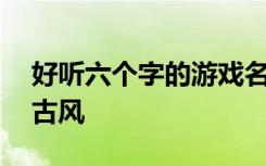 好听六个字的游戏名字古风 好听的六字网名古风