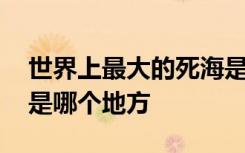 世界上最大的死海是哪里 世界上最大的死海是哪个地方