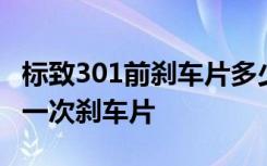 标致301前刹车片多少公里换 标致301多久换一次刹车片