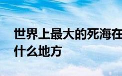 世界上最大的死海在哪 世界上最大的死海在什么地方