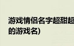 游戏情侣名字超甜超宠溺那种(一对甜蜜情侣的游戏名)