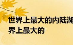 世界上最大的内陆湖在哪里 哪个内陆湖是世界上最大的