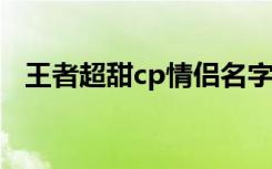 王者超甜cp情侣名字 比较好听的情侣网名