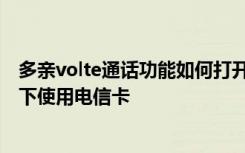 多亲volte通话功能如何打开 多亲AI手机怎么在VOLTE模式下使用电信卡