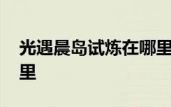 光遇晨岛试炼在哪里视频 光遇晨岛试炼在哪里