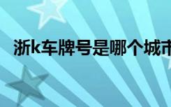 浙k车牌号是哪个城市 浙K是哪里的车牌号