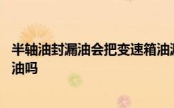 半轴油封漏油会把变速箱油漏完吗 换半轴油封需要换变速箱油吗