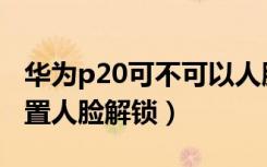 华为p20可不可以人脸解锁（华为P20怎么设置人脸解锁）