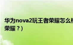 华为nova2玩王者荣耀怎么样(华为nova2能否顺利打出王者荣耀？)