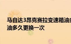 马自达3昂克赛拉变速箱油多长时间换一次 马自达3变速箱油多久更换一次