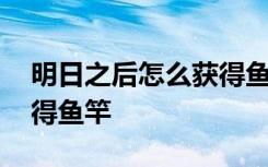 明日之后怎么获得鱼竿位置 明日之后怎么获得鱼竿