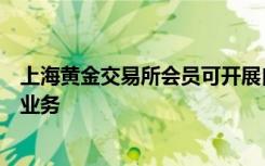 上海黄金交易所会员可开展自营和代理业务及其他经批准的业务