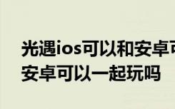 光遇ios可以和安卓可以一起玩嘛 光遇ios和安卓可以一起玩吗