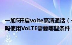 一加5开启volte高清通话（一加手机5T支持VoLTE高清通话吗使用VoLTE需要哪些条件）