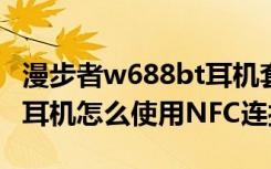 漫步者w688bt耳机套（漫步者W688BT蓝牙耳机怎么使用NFC连接）