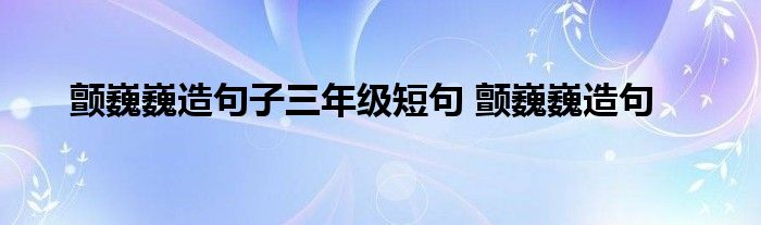 顫巍巍造句子三年級短句 顫巍巍造句_東南教育網