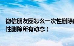 微信朋友圈怎么一次性删除所有内容（微信朋友圈怎么一次性删除所有动态）